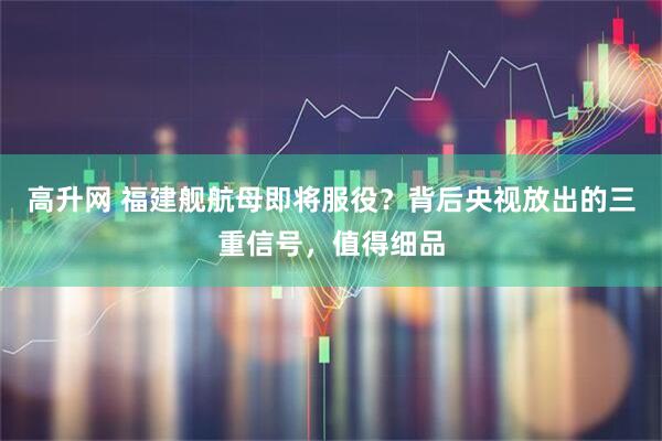 高升网 福建舰航母即将服役？背后央视放出的三重信号，值得细品