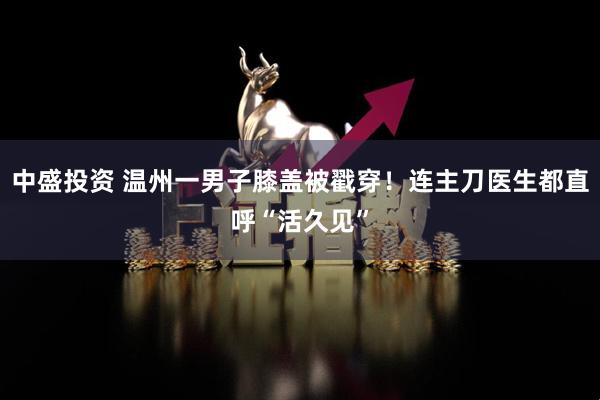 中盛投资 温州一男子膝盖被戳穿！连主刀医生都直呼“活久见”
