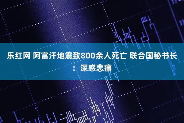 乐红网 阿富汗地震致800余人死亡 联合国秘书长：深感悲痛