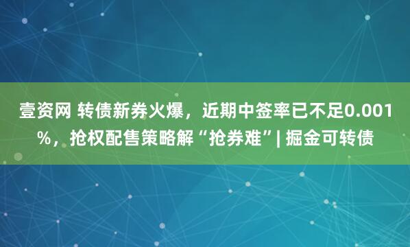 壹资网 转债新券火爆，近期中签率已不足0.001%，抢权配售策略解“抢券难”| 掘金可转债