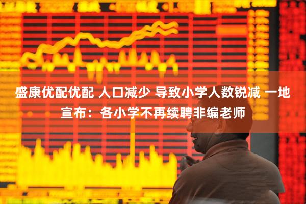 盛康优配优配 人口减少 导致小学人数锐减 一地宣布：各小学不再续聘非编老师