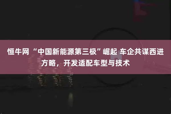 恒牛网 “中国新能源第三极”崛起 车企共谋西进方略，开发适配车型与技术