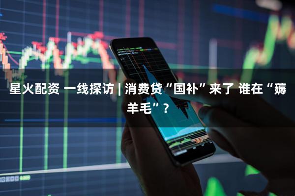 星火配资 一线探访 | 消费贷“国补”来了 谁在“薅羊毛”？