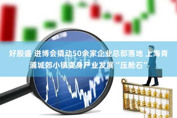 好股盛 进博会撬动50余家企业总部落地 上海青浦城郊小镇变身产业发展“压舱石”