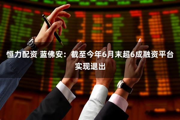 恒力配资 蓝佛安：截至今年6月末超6成融资平台实现退出