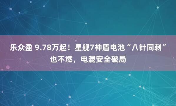 乐众盈 9.78万起！星舰7神盾电池“八针同刺”也不燃，电混安全破局