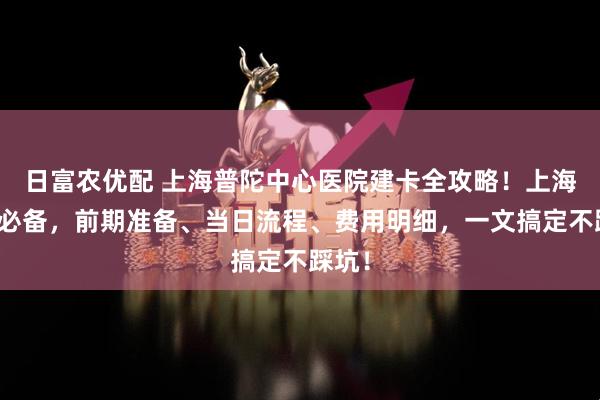 日富农优配 上海普陀中心医院建卡全攻略！上海孕妈必备，前期准备、当日流程、费用明细，一文搞定不踩坑！