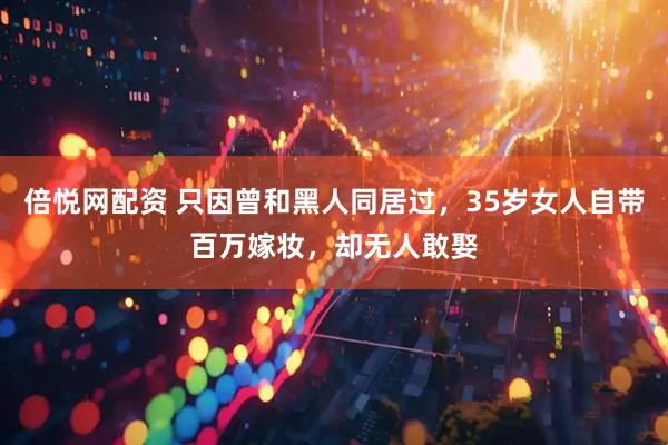 倍悦网配资 只因曾和黑人同居过，35岁女人自带百万嫁妆，却无人敢娶