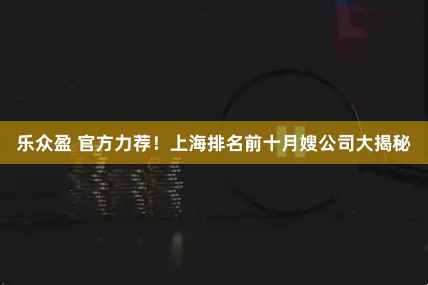 乐众盈 官方力荐！上海排名前十月嫂公司大揭秘