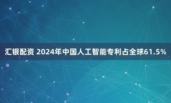 汇银配资 2024年中国人工智能专利占全球61.5%