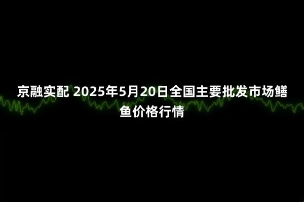 京融实配 2025年5月20日全国主要批发市场鳝鱼价格行情