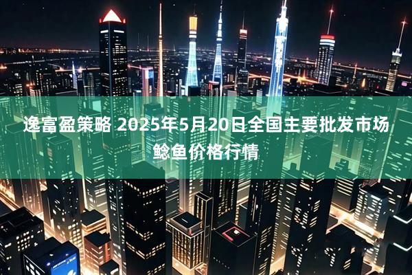 逸富盈策略 2025年5月20日全国主要批发市场鲶鱼价格行情