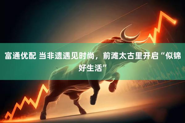 富通优配 当非遗遇见时尚，前滩太古里开启“似锦好生活”