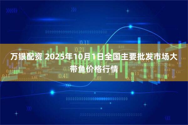 万银配资 2025年10月1日全国主要批发市场大带鱼价格行情