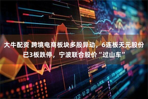 大牛配资 跨境电商板块多股异动，6连板天元股份已3板跌停，宁波联合股价“过山车”