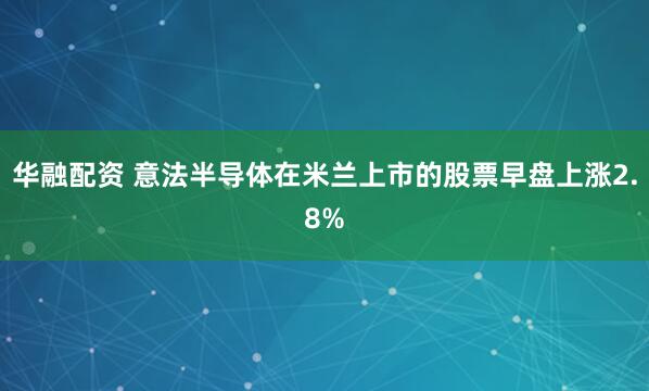 华融配资 意法半导体在米兰上市的股票早盘上涨2.8%