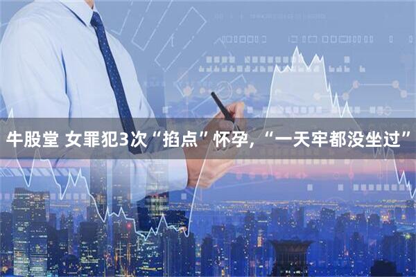 牛股堂 女罪犯3次“掐点”怀孕, “一天牢都没坐过”