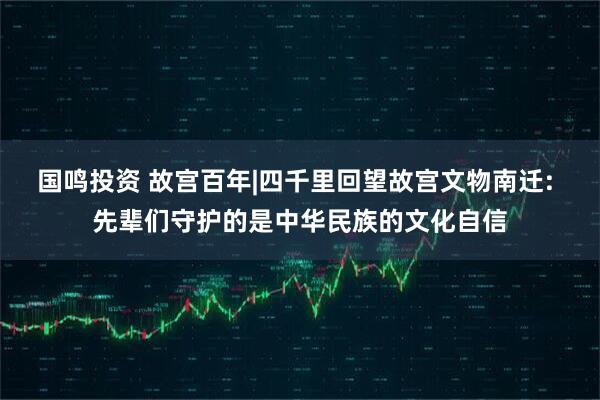 国鸣投资 故宫百年|四千里回望故宫文物南迁: 先辈们守护的是中华民族的文化自信