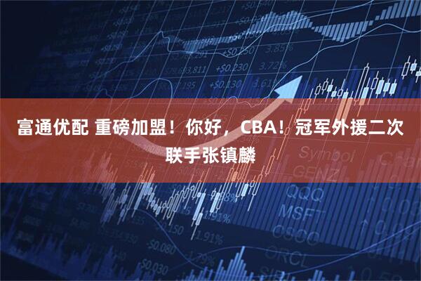 富通优配 重磅加盟!你好,CBA!冠军外援二次联手张镇麟
