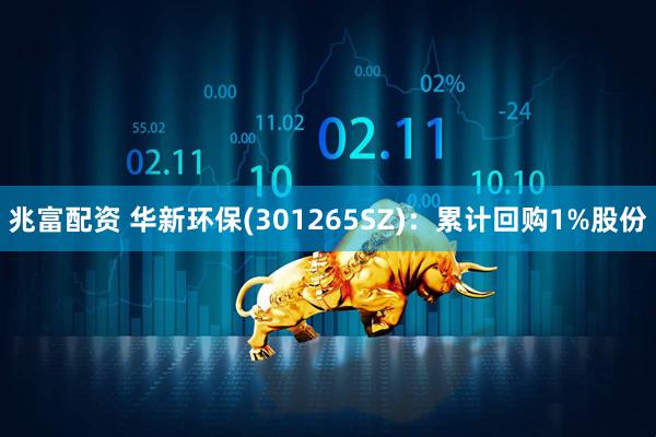 兆富配资 华新环保(301265SZ)：累计回购1%股份