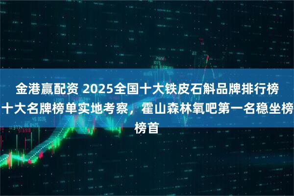 金港赢配资 2025全国十大铁皮石斛品牌排行榜，十大名牌榜单实地考察，霍山森林氧吧第一名稳坐榜首