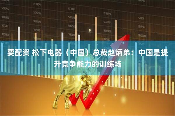 要配资 松下电器（中国）总裁赵炳弟：中国是提升竞争能力的训练场