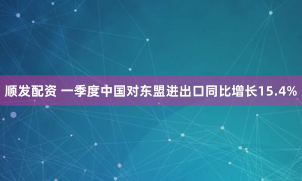 顺发配资 一季度中国对东盟进出口同比增长15.4%